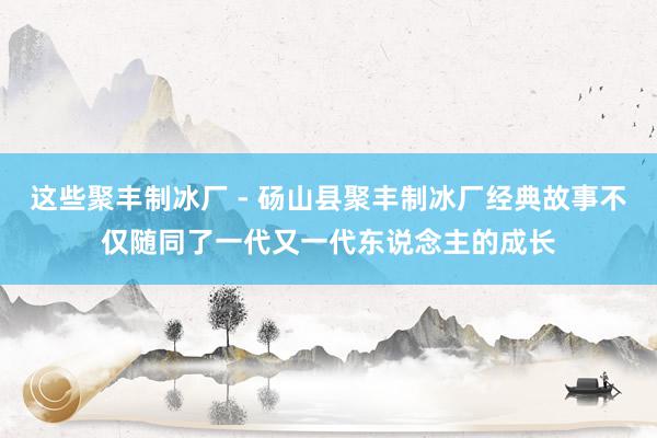 这些聚丰制冰厂 - 砀山县聚丰制冰厂经典故事不仅随同了一代又一代东说念主的成长