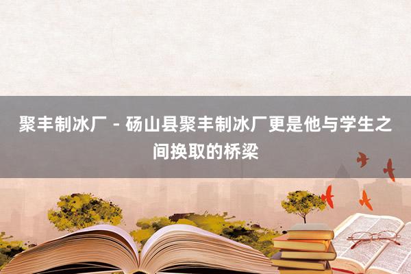 聚丰制冰厂 - 砀山县聚丰制冰厂更是他与学生之间换取的桥梁