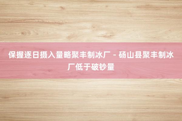 保握逐日摄入量略聚丰制冰厂 - 砀山县聚丰制冰厂低于破钞量